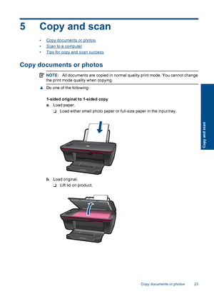 Page 255 Copy and scan
•Copy documents or photos 
•Scan to a computer
•Tips for copy and scan success
Copy documents or photos
NOTE: All documents are copied in normal quality print mode. You cannot change 
the print mode quality when copying.
▲ Do one of the following: 
1-sided original to 1-sided copy 
a . Load paper. 
❑ Load either small photo paper or full-size paper in the input tray.
b . Load original. 
❑ Lift lid on product.
Copy documents or photos 23
Copy and scan
 