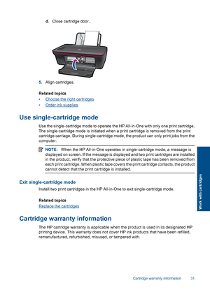 Page 33d. Close cartridge door.
5.Align cartridges. 
Related topics 
•Choose the right cartridges
•Order ink supplies
Use single-cartridge mode
Use the single-cartridge mode to operate the HP All-in-One with only one print cartridge. 
The single-cartridge mode is initiated when a print cartridge is removed from the print 
cartridge carriage. During single-cartridge mode , the product can only print jobs from the 
computer.
NOTE: When the HP All-in-One operates in single-cartridge mode, a message is 
displayed...