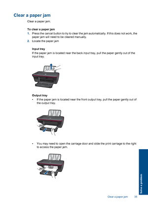 Page 37Clear a paper jam
Clear a paper jam. 
To clear a paper jam 
1. Press the cancel button to try to clear the jam automatically. If this does not work, the 
paper jam will need to be cleared manually. 
2. Locate the paper jam 
Input tray 
If the paper jam is located near the back input tray, pull the paper gently out of the 
input tray.
Output tray 
• If the paper jam is located near the front output tray, pull the paper gently out of 
the output tray.
• You may need to open the carriage door and slide the...