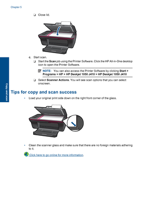 Page 28❑ Close lid.
c . Start scan. 
❑ Start the  Scan job using the Printer Software. Click the HP All-in-One desktop 
icon to open the Printer Software.
NOTE: You can also access the Printer Software by clicking Start > 
Programs > HP > HP Deskjet 1050 J410 > HP Deskjet 1050 J410
❑ Select  Scanner Actions. You will see scan options that you can select 
onscreen.
Tips for copy and scan success
• Load your original print side down on the right front corner of the glass.
•Clean the scanner glass and make sure...