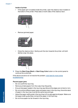 Page 38Inside of printer 
• If the paper jam is located inside the printer, open the cleanout door located on 
the bottom of the printer. Press tabs on both sides of the cleanout door.
• Remove jammed paper.
• Close the cleanout door. Gently push the door towards the printer until both 
latches snap into place.
3. Press the Start Copy Black or Start Copy Color button on the control panel to 
continue the current job. 
If the above solutions do not resolve the problem, click here for more online
troubleshooting...