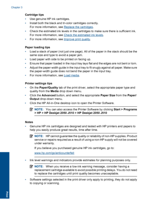 Page 14Cartridge tips 
• Use genuine HP ink cartridges. 
• Install both the black and tri-color cartridges correctly. 
For more information, see Replace the cartridges . 
• Check the estimated ink levels in the cartridges to make sure there is sufficient ink. 
For more information, see Check the estima ted ink levels. 
• For more information, see Improve print quality. 
Paper loading tips 
• Load a stack of paper (not just one page). All of the paper in the stack should be the 
same size and type to avoid a...