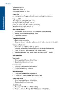Page 46Envelopes: Up to 5 
Index cards: Up to 10
Photo paper sheets: Up to 10 
Paper size 
For a complete list of supported media sizes, see the printer software. 
Paper weights 
Plain Paper: 64 to 90 g/m² (16 to 24 lb) 
Envelopes: 75 to 90 g/m² (20 to 24 lb)
Cards: Up to 200 g/m² (110-lb index maximum)
Photo Paper: Up to 280 g/m² (75 lb) 
Print specifications 
• Print speeds vary according to the complexity of the document 
• Method: drop-on-demand thermal inkjet 
• Language: PCL3 GUI 
Copy specifications 
•...