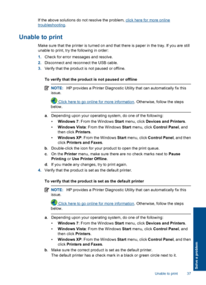 Page 39If the above solutions do not resolve the problem, click here for more online
troubleshooting.
Unable to print
Make sure that the printer is turned on and that there is paper in the tray. If you are still 
unable to print, try the following in order: 
1. Check for error messages and resolve. 
2. Disconnect and reconnect the USB cable. 
3. Verify that the product is not paused or offline. 
To verify that the product is not paused or offline
NOTE: HP provides a Printer Diagnostic Utility that can...