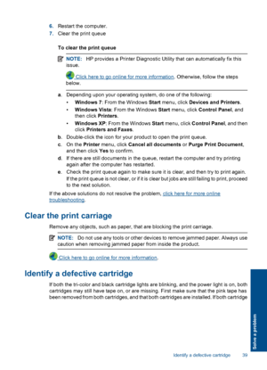 Page 416.Restart the computer. 
7. Clear the print queue 
To clear the print queue
NOTE: HP provides a Printer Diagnostic Utility that can automatically fix this 
issue.
 Click here to go online for more information . Otherwise, follow the steps 
below.
a . Depending upon your operating system, do one of the following: 
• Windows 7: From the Windows Start menu, click Devices and Printers. 
• Windows Vista: From the Windows Start menu, click Control Panel, and 
then click  Printers. 
• Windows XP: From the...