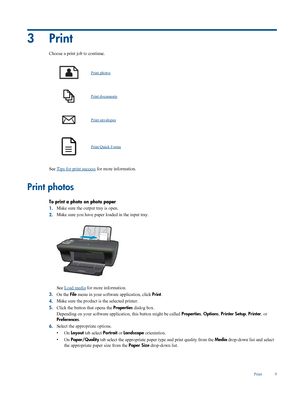 Page 11
3Print
Choose a print job to continue.
Print photos
Print documents
Print envelopes
Print Quick Forms
See Tips for print success for more information.
Print photos
To print a photo on photo paper
1.Make sure the output tray is open.
2. Make sure you have paper loaded in the input tray.
See Load media
 for more information.
3. On the  File menu in your software  application, click Print.
4. Make sure the product is the selected printer.
5. Click the button that opens the  Properties dialog box.
Depending...