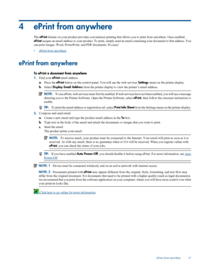 Page 17
4 ePrint from anywhere
The ePrint  feature on your product provides convenie nce printing that allows you to print from anywhere. Once enabled,
ePrint  assigns an email address to  your product. To print, simply send an email  containing your document to that address. You
can print images, Word,  PowerPoint, and PDF documents. Its easy!
•
ePrint from anywhere
ePrint from anywhere
To ePrint a document from anywhere
1. Find your  ePrint email address.
a .Press the  ePrint button on the control panel.  You...