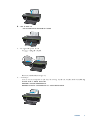 Page 23
b. Lower the output tray

Lower the output tray and pull out the tray extender.
c
. Slide paper-width guide to the left.

Slide paper-width guide to the left.
Remove all paper from the main input tray.
d . Load envelopes.

Insert one or more envelopes into far-righ
t side of the input tray. The side to be printed on should face up. The flap
should be on the left side and facing down.
 Slide stack of envelope
s down until it stops.
 Slide paper-width guide to the right ag
ainst stack of envelopes...