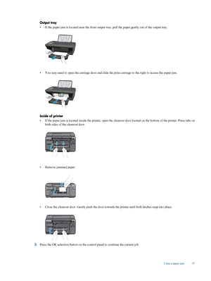 Page 39
Output tray
•If the paper jam is located near the front output tr
ay, pull the paper gently out of the output tray.
•You may need to open the carriage door and slide the 
print carriage to the right to access the paper jam.
Inside of printer
•If the paper jam is located inside the 
printer, open the cleanout door located on  the bottom of the printer. Press tabs on
both sides of the cleanout door.
• Remove jammed paper.
•Close the cleanout 
door. Gently push the door towards the print er until both...