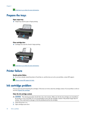 Page 42
 Click here to go online for more information.
Prepare the trays
Open output tray
▲Output tray must be open to begin printing.
Close cartridge door
▲
Cartridge door must be closed to begin printing.
 Click here to go online for more information
.
Printer failure
Resolve printer failure.
▲If you have already turned the printer off and then on, 
and this does not solve your problem, contact HP support.
  Please contact HP support for help .
Ink cartridge problem
First try removing and reinserting the car...