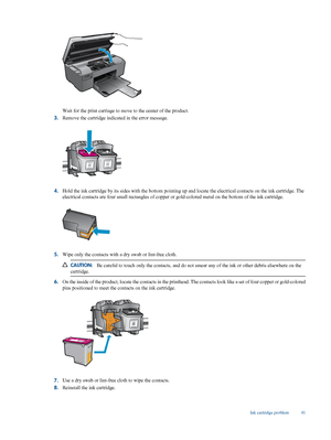 Page 43
Wait for the print carriage to move to the center of the product.
3. Remove the cartridge indicated in the error message.
4.Hold the ink cartridge by its sides with 
the bottom pointing up and locate the electr ical contacts on the ink cartridge. The
electrical contacts are four  small rectangles of copper or gold-colored metal on the bottom of the ink cartridge.
5.Wipe only the contacts with
 a dry swab or lint-free cloth.
CAUTION:Be careful to touch only the contac ts, and do not smear any of the ink...