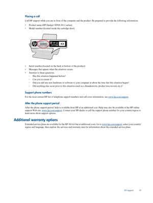 Page 45
Placing a call
Call HP support while you are in front of the computer and the product. Be prepared to provide the following information:
• Product name (HP Deskje
t 3050A J611 series)
• Model number (located inside the cartridge door)
•Serial number (located on the back or bottom of the product)
• Messages that appear when the situation occurs
• Answers to these questions:
◦Has this situation happened before?
◦ Can you re-create it?
◦ Did you add any new hardware or softwa
re to your computer at about...