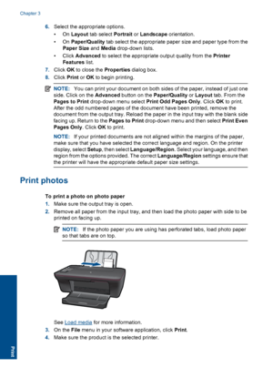 Page 126.Select the appropriate options. 
•On  Layout tab select Portrait or Landscape orientation. 
•On  Paper/Quality tab select the appropriate paper size and paper type from the 
Paper Size  and Media drop-down lists. 
• Click  Advanced to select the appropriate output quality from the Printer 
Features  list. 
7. Click OK to close the Properties dialog box. 
8. Click Print or OK to begin printing.
NOTE:You can print your document on both sides of the paper, instead of just one 
side. Click on the  Advanced...