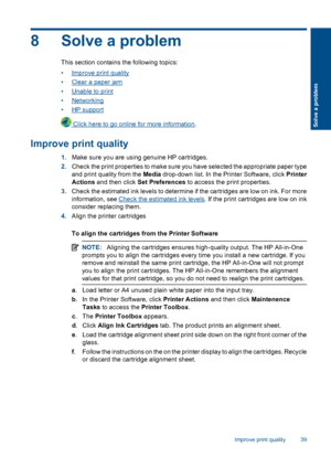 Page 418 Solve a problem
This section contains the following topics: 
•Improve print quality 
•Clear a paper jam 
•Unable to print 
•Networking 
•HP support
 Click here to go online for more information .
Improve print quality
1.Make sure you are using genuine HP cartridges. 
2. Check the print properties to make sure you have selected the appropriate paper type 
and print quality from the  Media drop-down list. In the Printer Software, click Printer 
Actions  and then click Set Preferences to access the print...