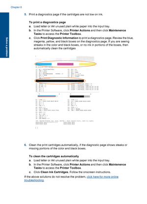 Page 425.Print a diagnostics page if the cartridges are not low on ink. 
To print a diagnostics page 
a . Load letter or A4 unused plain white paper into the input tray. 
b . In the Printer Software, click Printer Actions and then click Maintenence 
Tasks  to access the Printer Toolbox. 
c . Click Print Diagnostic Information to print a diagnostics page. Review the blue, 
magenta, yellow, and black boxes on the diagnostics page. If you are seeing 
streaks in the color and black boxes, or no ink in portions of...