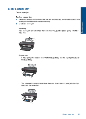 Page 43Clear a paper jam
Clear a paper jam. 
To clear a paper jam 
1. Press the cancel button to try to clear the jam automatically. If this does not work, the 
paper jam will need to be cleared manually. 
2. Locate the paper jam 
Input tray 
If the paper jam is located near the back input tray, pull the paper gently out of the 
input tray.
Output tray 
• If the paper jam is located near the front output tray, pull the paper gently out of 
the output tray.
• You may need to open the carriage door and slide the...