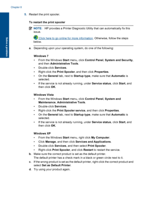 Page 465.Restart the print spooler. 
To restart the print spooler
NOTE: HP provides a Printer Diagnostic Utility that can automatically fix this 
issue.
 Click here to go online for more information . Otherwise, follow the steps 
below.
a . Depending upon your operating system, do one of the following: 
Windows 7 
• From the Windows  Start menu, click Control Panel, System and Security, 
and then  Administrative Tools. 
• Double-click  Services. 
• Right-click the  Print Spooler, and then click Properties. 
•On...