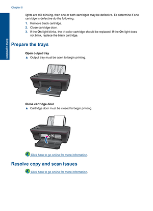 Page 48lights are still blinking, then one or both cartridges may be defective. To determine if one 
cartridge is defective do the following: 
1. Remove black cartridge. 
2. Close cartridge door. 
3. If the On light blinks, the tri-color cartridge should be replaced. If the On light does 
not blink, replace the black cartridge.
Prepare the trays
Open output tray 
▲ Output tray must be open to begin printing.
Close cartridge door 
▲ Cartridge door must be closed to begin printing.
 Click here to go online for...