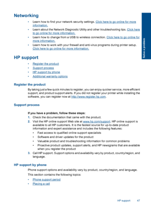 Page 49Networking
•Learn how to find your network security settings. Click here to go online for more
information. 
• Learn about the Network Diagnostic Utility and other troubleshooting tips. Click here
to go online for more information. 
• Learn how to change from a USB to wireless connection. Click here to go online for
more information. 
• Learn how to work with your firewall and anti-virus programs during printer setup.
Click here to go online for more information.
HP support
•Register the product...