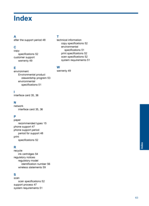 Page 65Index
A
after the support period 48
C
copy 
specifications 52
customer support
warranty 49
E
environment 
Environmental product 
stewardship program 53 
environmental
specifications 51
I
interface card 35, 36
N
network
interface card 35, 36
P
paper
recommended types 15
phone support 47
phone support period
period for support 48
print
specifications 52
R
recycle
ink cartridges 54
regulatory notices
regulatory model
identification number 56
wireless statements 59
S
scan
scan specifications 52 
support...