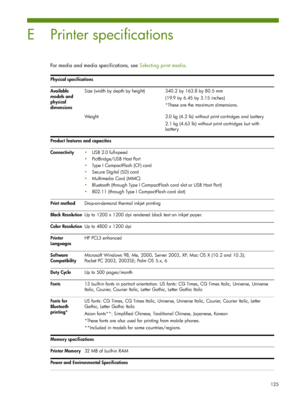 Page 125125
E Printer specifications
For media and media specifications, see Selecting print media.
Physical specifications
Available 
models and 
physical 
dimensionsSize (width by depth by height) 340.2 by 163.8 by 80.5 mm
(19.9 by 6.45 by 3.15 inches)
*These are the maximum dimensions.
Weight 2.0 kg (4.2 lb) without print cartridges and battery
2.1 kg (4.63 lb) without print cartridges but with 
battery
Product features and capacities
ConnectivityUSB 2.0 full-speed
PictBridge/USB Host Port
Type I...