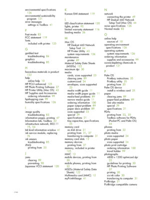 Page 128128
environmental specifications  
126
environmental sustainability  program   121
error messages settings in Toolbox   41
F
Fast mode   83
FCC statement   119
fonts included with printer   125
G
garbled text
troubleshooting   84
graphics troubleshooting   85
H
hazardous materials in product   
122
help online help   10
HP PCL3 enhanced   125
HP Photo Printing Software   37
HP Printer Utility (Mac OS)   43
HP Supplies and Accessories ordering information   99
hpshopping.com   99
humidity specifications...