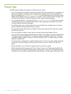 Page 14 Chapter 1 - Getting started 14
Trave l  t i p s
The following tips will help you prepare for traveling with your printer:
If you are bringing an extra black or photo print cartridge, follow these guidelines: For a partially used 
black print cartridge or a partially used or full photo print cartridge, store it in the travel holder to 
prevent ink leakage (see HP supplies and accessories). A newly opened black print cartridge will leak 
slightly at high altitudes (such as in airplanes). To avoid this,...