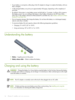 Page 16 Chapter 2 - Installing and using accessories 16
If your battery is running low, either plug in the AC adapter to charge it or replace the battery with one 
that is charged.
A fully charged battery can print up to approximately 450 pages, depending on the complexity of 
print jobs.
By default, if the printer is using battery power and left idle for 15 minutes, it will turn off to conserve 
the battery power. You can configure this feature in the Toolbox (Windows), the HP Printer Utility 
(Mac OS), or...