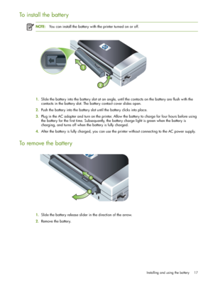 Page 17Installing and using the battery 17
To install the battery
NOTE:You can install the battery with the printer turned on or off.
1.Slide the battery into the battery slot at an angle, until the contacts on the battery are flush with the 
contacts in the battery slot. The battery contact cover slides open.
2.Push the battery into the battery slot until the battery clicks into place.
3.Plug in the AC adapter and turn on the printer. Allow the battery to charge for four hours before using 
the battery for the...