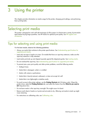 Page 21Selecting print media 21
3 Using the printer
This chapter provides information on media usage for the printer, changing print settings, and performing 
basic printing tasks.
Selecting print media
The printer is designed to work well with most types of office paper. It is best to test a variety of print media 
types before buying large quantities. Use HP media for optimum print quality. SeeHP supplies and 
accessories.
Tips for selecting and using print media
For the best results, observe the following...