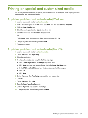 Page 29Printing on special and custom-sized media 29
Printing on special and custom-sized media
This section provides information on how to print on media such as envelopes, photo paper, postcards, 
transparencies, and custom-sized media.
To print on special and custom-sized media (Windows)
1.Load the appropriate media. See Loading media.
2.With a document open, on the File menu, click Print, and then click Setup or Properties.
3.Click the Paper/Quality tab.
4.Select the media type from the Type is drop-down...