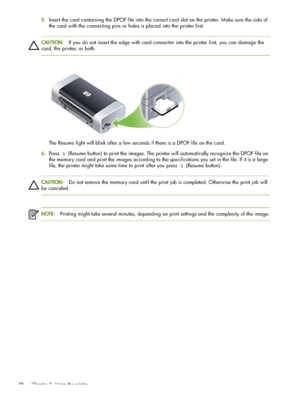 Page 38 Chapter 3 - Using the printer 38
5.Insert the card containing the DPOF file into the correct card slot on the printer. Make sure the side of 
the card with the connecting pins or holes is placed into the printer first.
CAUTION:If you do not insert the edge with card connector into the printer first, you can damage the 
card, the printer, or both.
The Resume light will blink after a few seconds if there is a DPOF file on the card.
6.Press  (Resume button) to print the images. The printer will...