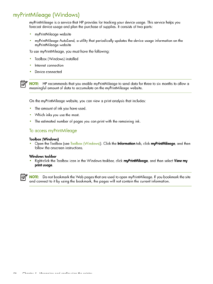 Page 46 Chapter 4 - Managing and configuring the printer 46
myPrintMileage (Windows)
myPrintMileage is a service that HP provides for tracking your device usage. This service helps you 
forecast device usage and plan the purchase of supplies. It consists of two parts:
myPrintMileage website
myPrintMileage AutoSend, a utility that periodically updates the device usage information on the 
myPrintMileage website
To use myPrintMileage, you must have the following:
Toolbox (Windows) installed
Internet...