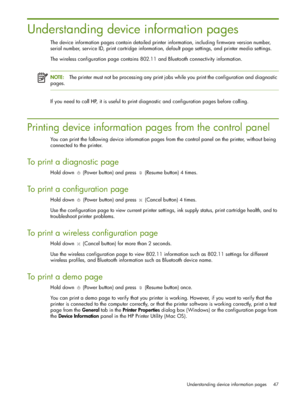 Page 47Understanding device information pages 47
Understanding device information pages
The device information pages contain detailed printer information, including firmware version number, 
serial number, service ID, print cartridge information, default page settings, and printer media settings.
The wireless configuration page contains 802.11 and Bluetooth connectivity information.
NOTE:The printer must not be processing any print jobs while you print the configuration and diagnostic 
pages.
If you need to...