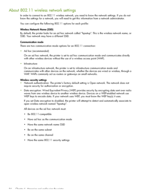 Page 54 Chapter 4 - Managing and configuring the printer 54
About 802.11 wireless network settings
In order to connect to an 802.11 wireless network, you need to know the network settings. If you do not 
know the settings for a network, you will need to get this information from a network administrator.
You can configure the following 802.11 options for each profile:
Wireless Network Name (SSID)
By default, the printer looks for an ad hoc network called “hpsetup”. This is the wireless network name, or 
SSID....