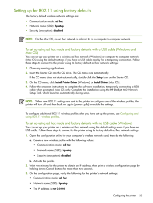 Page 55Configuring the printer 55
Setting up for 802.11 using factory defaults
The factory default wireless network settings are:
Communication mode: ad hoc
Network name (SSID): hpsetup
Security (encryption): disabled
NOTE:On the Mac OS, an ad hoc network is referred to as a computer to computer network.
To set up using ad hoc mode and factory defaults with a USB cable (Windows and 
Mac OS)
You can set up your printer on a wireless ad hoc network (Windows) or computer to computer network 
(Mac OS) using the...