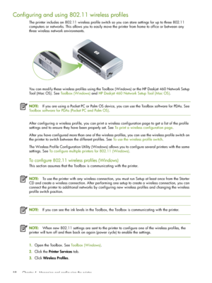 Page 58 Chapter 4 - Managing and configuring the printer 58
Configuring and using 802.11 wireless profiles
The printer includes an 802.11 wireless profile switch so you can store settings for up to three 802.11 
computers or networks. This allows you to easily move the printer from home to office or between any 
three wireless network environments.
You can modify these wireless profiles using the Toolbox (Windows) or the HP Deskjet 460 Network Setup 
Tool (Mac OS). See Toolbox (Windows) and HP Deskjet 460...