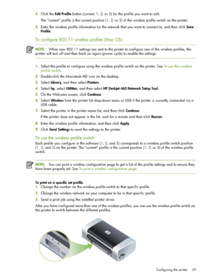 Page 59Configuring the printer 59
4.Click the Edit Profile button (current, 1, 2, or 3) for the profile you want to edit.
The “current” profile is the current position (1, 2, or 3) of the wireless profile switch on the printer.
5.Enter the wireless profile information for the network that you want to connect to, and then click Save 
Profile.
To configure 802.11 wireless profiles (Mac OS)
NOTE:When new 802.11 settings are sent to the printer to configure one of the wireless profiles, the 
printer will turn off...