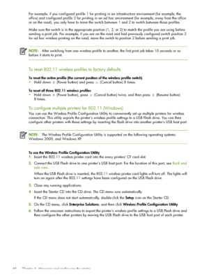 Page 60 Chapter 4 - Managing and configuring the printer 60
For example, if you configured profile 1 for printing in an infrastructure environment (for example, the 
office) and configured profile 2 for printing in an ad hoc environment (for example, away from the office 
or on the road), you only have to move the switch between 1 and 2 to switch between those profiles.
Make sure the switch is in the appropriate position (1, 2, or 3) to match the profile you are using before 
sending a print job. For example,...