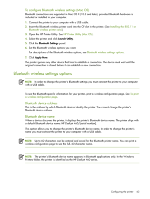 Page 63Configuring the printer 63
To configure Bluetooth wireless settings (Mac OS)
Bluetooth connections are supported in Mac OS X (10.3 and later), provided Bluetooth hardware is 
included or installed in your computer.
1.Connect the printer to your computer with a USB cable.
2.Insert the Bluetooth wireless printer card into the CF slot in the printer. (See Installing the 802.11 or 
Bluetooth wireless printer card.)
3.Open the HP Printer Utility. See HP Printer Utility (Mac OS).
4.Select the printer and click...