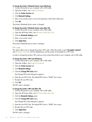 Page 64 Chapter 4 - Managing and configuring the printer 64
To change the printer’s Bluetooth device name (Windows)
1.Connect the printer to your computer with a USB cable.
2.Open the Toolbox. See Toolbox (Windows).
3.Click the Printer Services tab. 
4.Click Bluetooth Settings.
5.Enter a new printer name of up to 60 characters in the Printer Name box.
6.Click OK.
The printer’s Bluetooth device name is changed.
To change the printer’s Bluetooth device name (Mac OS)
1.Connect the printer to your computer with a...