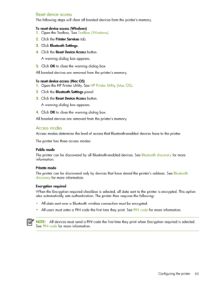 Page 65Configuring the printer 65
Reset device access
The following steps will clear all bonded devices from the printer’s memory.
To reset device access (Windows)
1.Open the Toolbox. See Toolbox (Windows).
2.Click the Printer Services tab.
3.Click Bluetooth Settings.
4.Click the Reset Device Access button.
A warning dialog box appears.
5.Click OK to close the warning dialog box.
All bonded devices are removed from the printer’s memory.
To reset device access (Mac OS)
1.Open the HP Printer Utility. See HP...