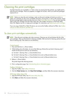 Page 70 Chapter 5 - Maintaining and troubleshooting 70
Cleaning the print cartridges
If printed characters are incomplete, or if dots or lines are missing from the printouts, you might need to 
clean the print cartridges. These are symptoms of clogged ink nozzles, which can result from prolonged 
exposure to air.
NOTE:Before you clean the print cartridges, make sure the print cartridge ink levels are not low or 
empty. Low ink levels can also cause incomplete characters, missing lines, or dots on the printouts....