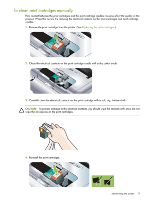 Page 71Maintaining the printer 71
To clean print cartridges manually
Poor contact between the print cartridges and the print cartridge cradles can also affect the quality of the 
printout. When this occurs, try cleaning the electrical contacts on the print cartridges and print cartridge 
cradles.
1.Remove the print cartridge from the printer. (See Replacing the print cartridges.)
2.Clean the electrical contacts on the print cartridge cradle with a dry cotton swab.
3.Carefully clean the electrical contacts on...