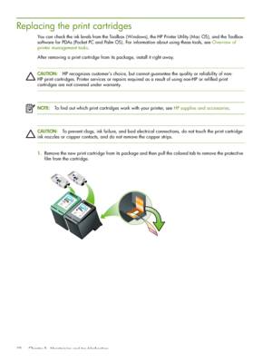 Page 72 Chapter 5 - Maintaining and troubleshooting 72
Replacing the print cartridges
You can check the ink levels from the Toolbox (Windows), the HP Printer Utility (Mac OS), and the Toolbox 
software for PDAs (Pocket PC and Palm OS). For information about using these tools, see Overview of 
printer management tasks.
After removing a print cartridge from its package, install it right away.
CAUTION:HP recognizes customer’s choice, but cannot guarantee the quality or reliability of non-
HP print cartridges....