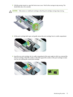 Page 73Maintaining the printer 73
2.With the printer turned on, open the front access cover. Wait for the carriage to stop moving. This 
should take only a few seconds.
CAUTION:Only remove or install print cartridges when the print cartridge carriage stops moving.
3.
.Lift the print cartridge latch open and gently remove the print cartridge from its cradle compartment.
4.Insert the new print cartridge into its cradle compartment at the same angle at which you removed the 
old print cartridge. Check the number...