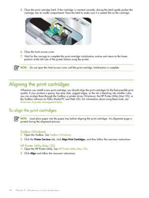 Page 74 Chapter 5 - Maintaining and troubleshooting 74
5.Close the print cartridge latch. If the cartridge is inserted correctly, closing the latch gently pushes the 
cartridge into its cradle compartment. Press the latch to make sure it is seated flat on the cartridge.
6.Close the front access cover.
7.Wait for the carriage to complete the print cartridge initialization routine and return to the home 
position at the left side of the printer before using the printer.
NOTE:Do not open the front access cover...