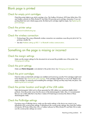 Page 81Resolving printing problems 81
Blank page is printed
Check for empty print cartridges
Check the printer lights to see which cartridge is low. The Toolbox (Windows), HP Printer Utility (Mac OS), 
and Toolbox software for PDAs (Pocket PC and Palm OS) provides print cartridge information. If you are 
printing black text and a blank page prints, the black print cartridge might be empty. See Replacing the 
print cartridges.
Check the printer setup
See General troubleshooting tips.
Check the wireless...