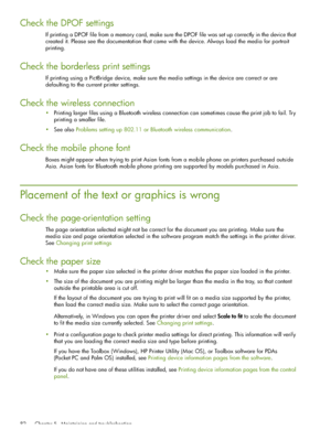 Page 82 Chapter 5 - Maintaining and troubleshooting 82
Check the DPOF settings
If printing a DPOF file from a memory card, make sure the DPOF file was set up correctly in the device that 
created it. Please see the documentation that came with the device. Always load the media for portrait 
printing.
Check the borderless print settings
If printing using a PictBridge device, make sure the media settings in the device are correct or are 
defaulting to the current printer settings.
Check the wireless connection...