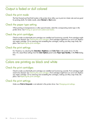 Page 86 Chapter 5 - Maintaining and troubleshooting 86
Output is faded or dull colored
Check the print mode
The Fast Normal and Fast Draft modes in the printer driver allow you to print at a faster rate and are good 
for printing drafts. For better results, select Normal or Best mode.
Check the paper type setting
When printing on transparencies or other special media, select the corresponding media type in the 
printer driver. See Printing on special and custom-sized media.
Check the print cartridges
Check to...